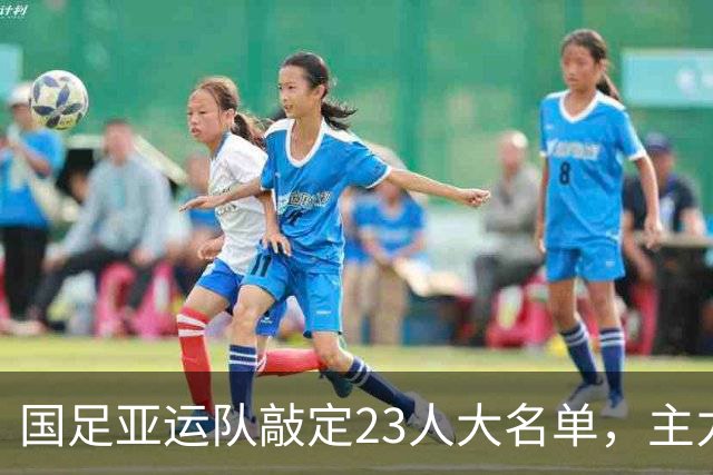 国足亚运队敲定23人大名单，主力框架浮出水面，两大超龄悍将领衔