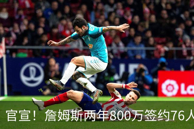 官宣！詹姆斯两年800万签约76人，新角色曝光：为队友做嫁衣